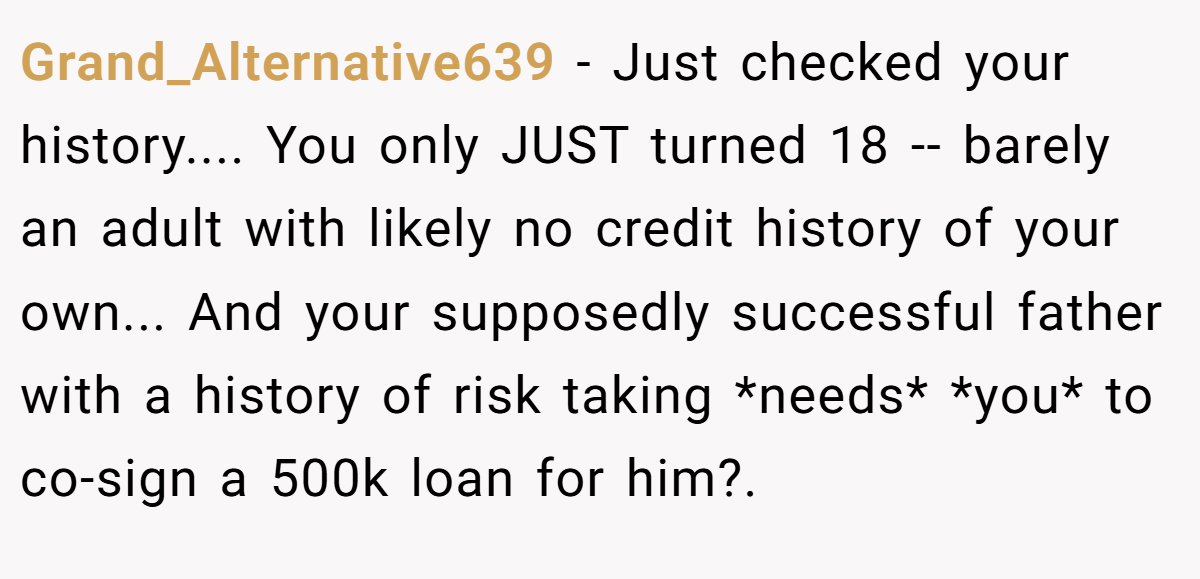 Grand_Alternative639 − Just checked your history.... You only JUST turned 18 -- barely an adult with likely no credit history of your own... And your supposedly successful father with a history of risk taking *needs* *you* to co-sign a 500k loan for him?.