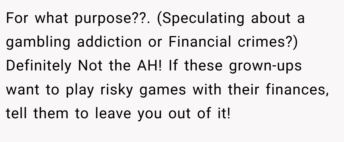 For what purpose??. (Speculating about a gambling addiction or Financial crimes?) Definitely Not the AH! If these grown-ups want to play risky games with their finances, tell them to leave you out of it!