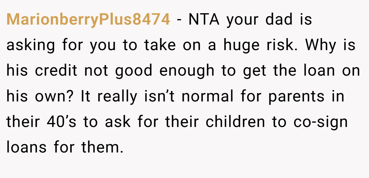MarionberryPlus8474 − NTA your dad is asking for you to take on a huge risk. Why is his credit not good enough to get the loan on his own? It really isn’t normal for parents in their 40’s to ask for their children to co-sign loans for them.