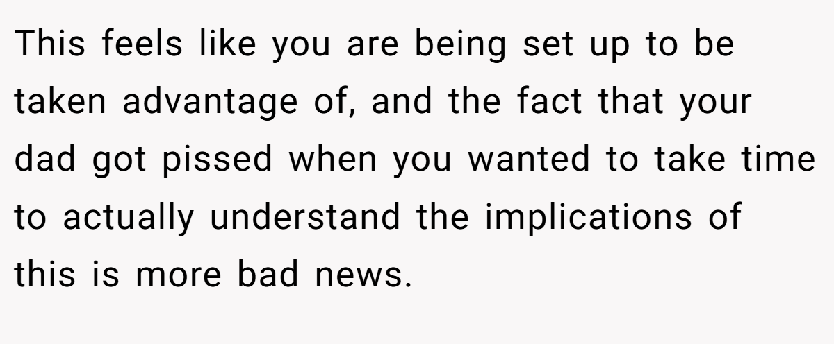 This feels like you are being set up to be taken advantage of, and the fact that your dad got pissed when you wanted to take time to actually understand the implications of this is more bad news.