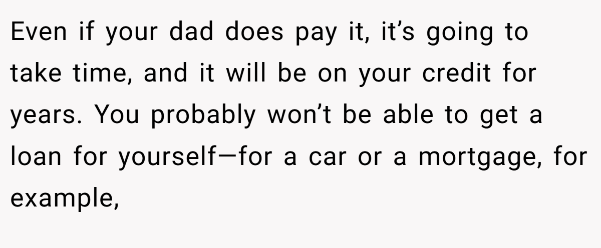 Even if your dad does pay it, it’s going to take time, and it will be on your credit for years. You probably won’t be able to get a loan for yourself—for a car or a mortgage, for example,