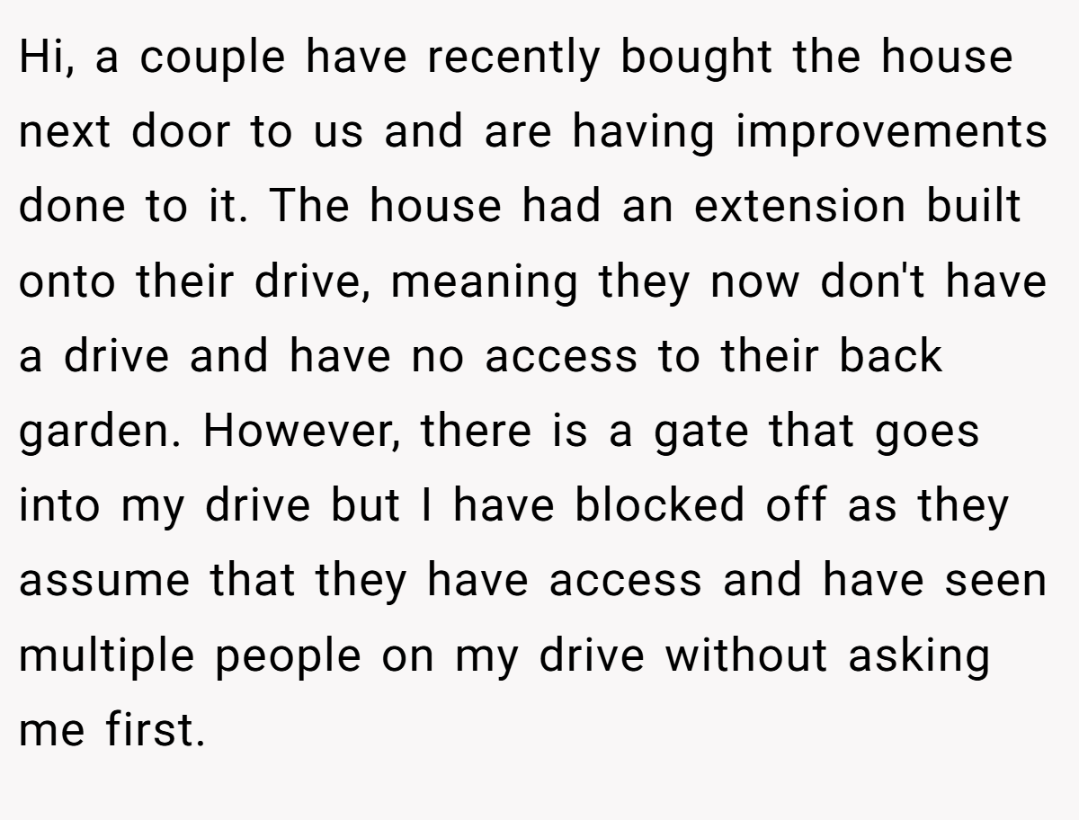 Hi, a couple have recently bought the house next door to us and are having improvements done to it. The house had an extension built onto their drive, meaning they now don't have a drive and have no access to their back garden. However, there is a gate that goes into my drive but I have blocked off as they assume that they have access and have seen multiple people on my drive without asking me first.