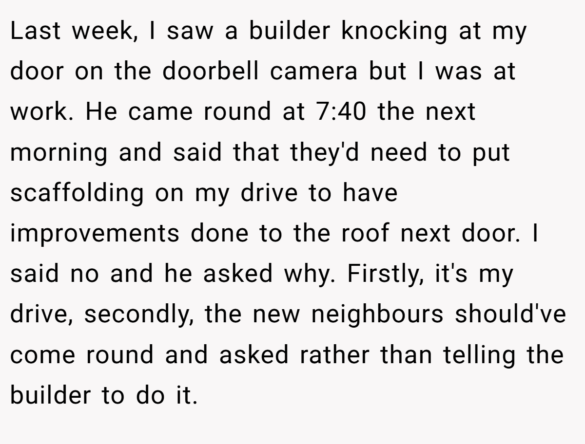 Last week, I saw a builder knocking at my door on the doorbell camera but I was at work. He came round at 7:40 the next morning and said that they'd need to put scaffolding on my drive to have improvements done to the roof next door. I said no and he asked why. Firstly, it's my drive, secondly, the new neighbours should've come round and asked rather than telling the builder to do it.