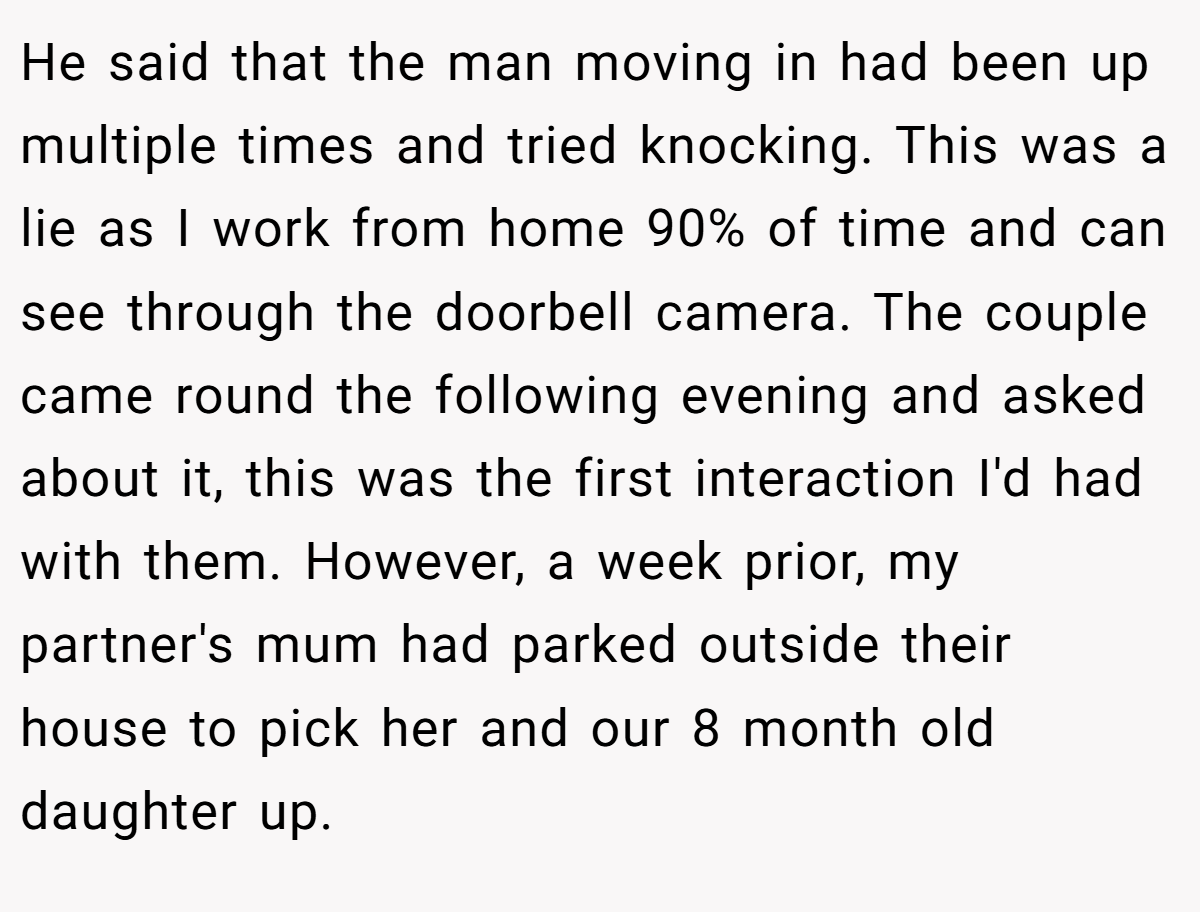 He said that the man moving in had been up multiple times and tried knocking. This was a lie as I work from home 90% of time and can see through the doorbell camera. The couple came round the following evening and asked about it, this was the first interaction I'd had with them. However, a week prior, my partner's mum had parked outside their house to pick her and our 8 month old daughter up.