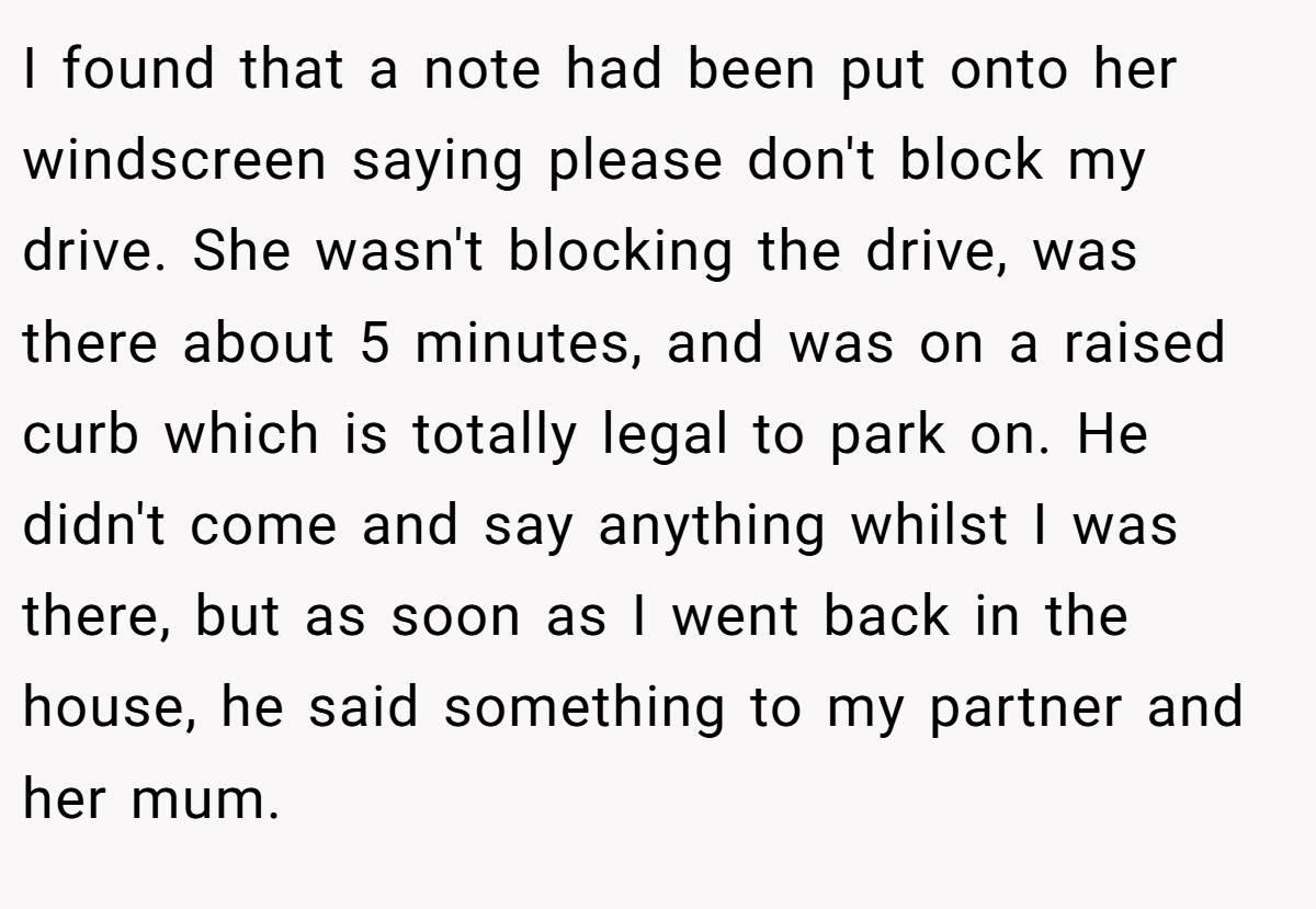 I found that a note had been put onto her windscreen saying please don't block my drive. She wasn't blocking the drive, was there about 5 minutes, and was on a raised curb which is totally legal to park on. He didn't come and say anything whilst I was there, but as soon as I went back in the house, he said something to my partner and her mum.