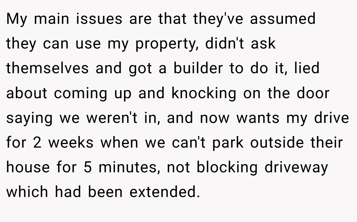 My main issues are that they've assumed they can use my property, didn't ask themselves and got a builder to do it, lied about coming up and knocking on the door saying we weren't in, and now wants my drive for 2 weeks when we can't park outside their house for 5 minutes, not blocking driveway which had been extended.