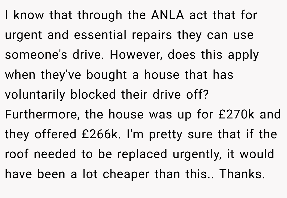 I know that through the ANLA act that for urgent and essential repairs they can use someone's drive. However, does this apply when they've bought a house that has voluntarily blocked their drive off? Furthermore, the house was up for £270k and they offered £266k. I'm pretty sure that if the roof needed to be replaced urgently, it would have been a lot cheaper than this.. Thanks.