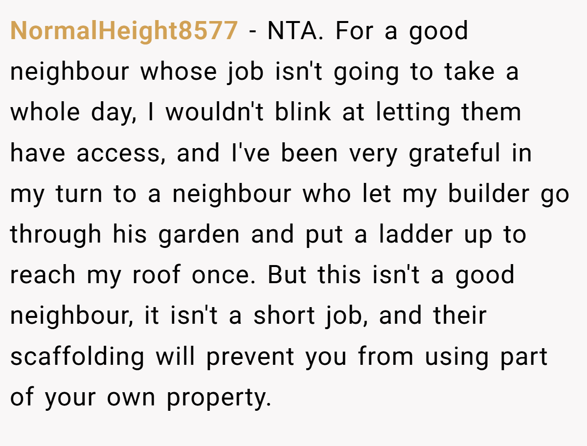 NormalHeight8577 − NTA. For a good neighbour whose job isn't going to take a whole day, I wouldn't blink at letting them have access, and I've been very grateful in my turn to a neighbour who let my builder go through his garden and put a ladder up to reach my roof once. But this isn't a good neighbour, it isn't a short job, and their scaffolding will prevent you from using part of your own property.