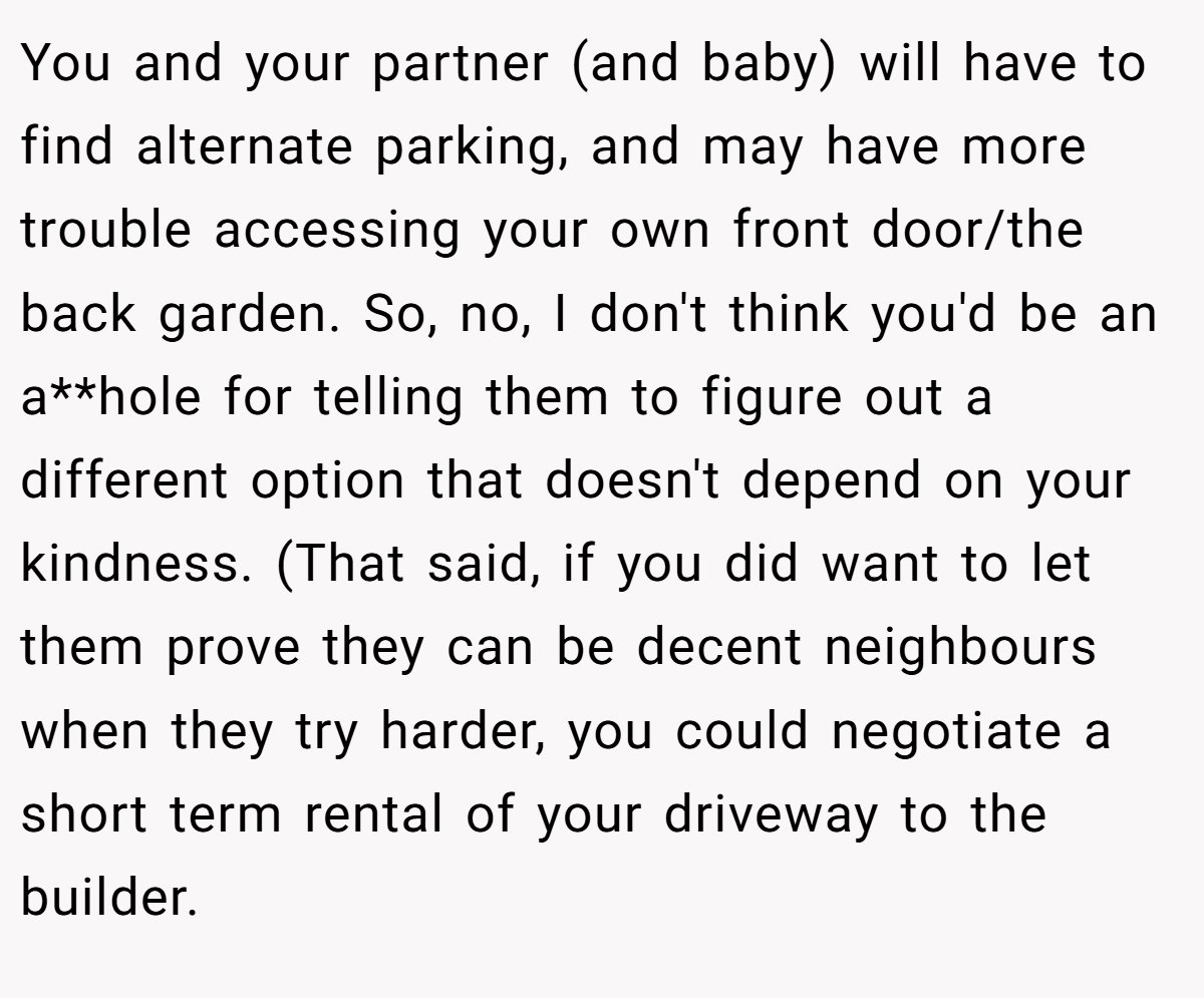 You and your partner (and baby) will have to find alternate parking, and may have more trouble accessing your own front door/the back garden. So, no, I don't think you'd be an a**hole for telling them to figure out a different option that doesn't depend on your kindness. (That said, if you did want to let them prove they can be decent neighbours when they try harder, you could negotiate a short term rental of your driveway to the builder.