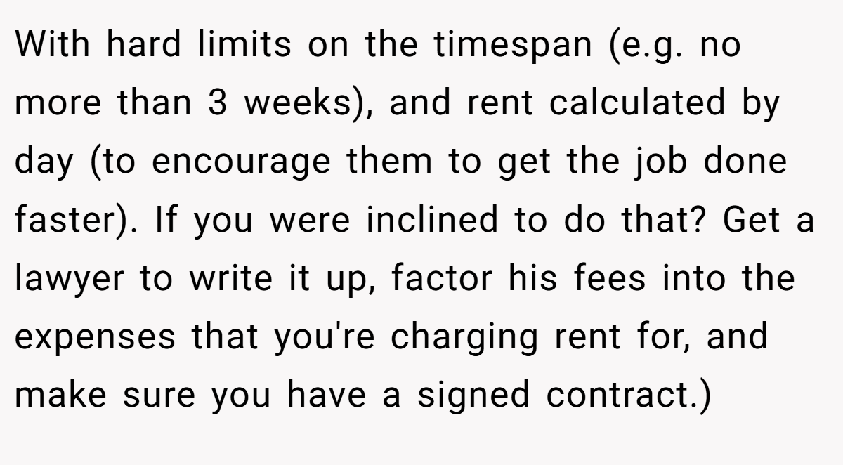 With hard limits on the timespan (e.g. no more than 3 weeks), and rent calculated by day (to encourage them to get the job done faster). If you were inclined to do that? Get a lawyer to write it up, factor his fees into the expenses that you're charging rent for, and make sure you have a signed contract.)
