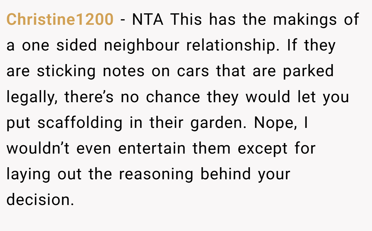 Christine1200 − NTA This has the makings of a one sided neighbour relationship. If they are sticking notes on cars that are parked legally, there’s no chance they would let you put scaffolding in their garden. Nope, I wouldn’t even entertain them except for laying out the reasoning behind your decision.