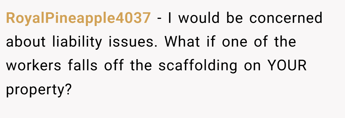 RoyalPineapple4037 − I would be concerned about liability issues. What if one of the workers falls off the scaffolding on YOUR property?
