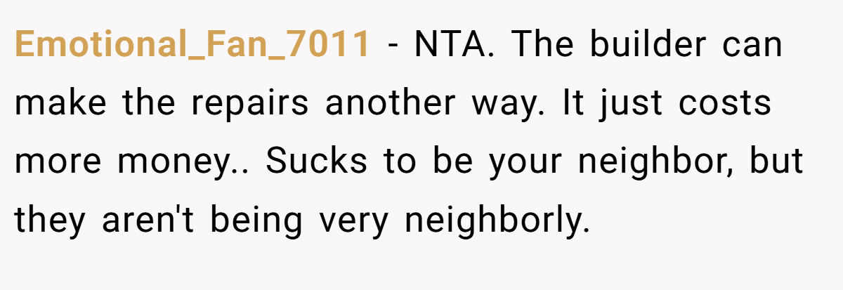 Emotional_Fan_7011 − NTA. The builder can make the repairs another way. It just costs more money.. Sucks to be your neighbor, but they aren't being very neighborly.