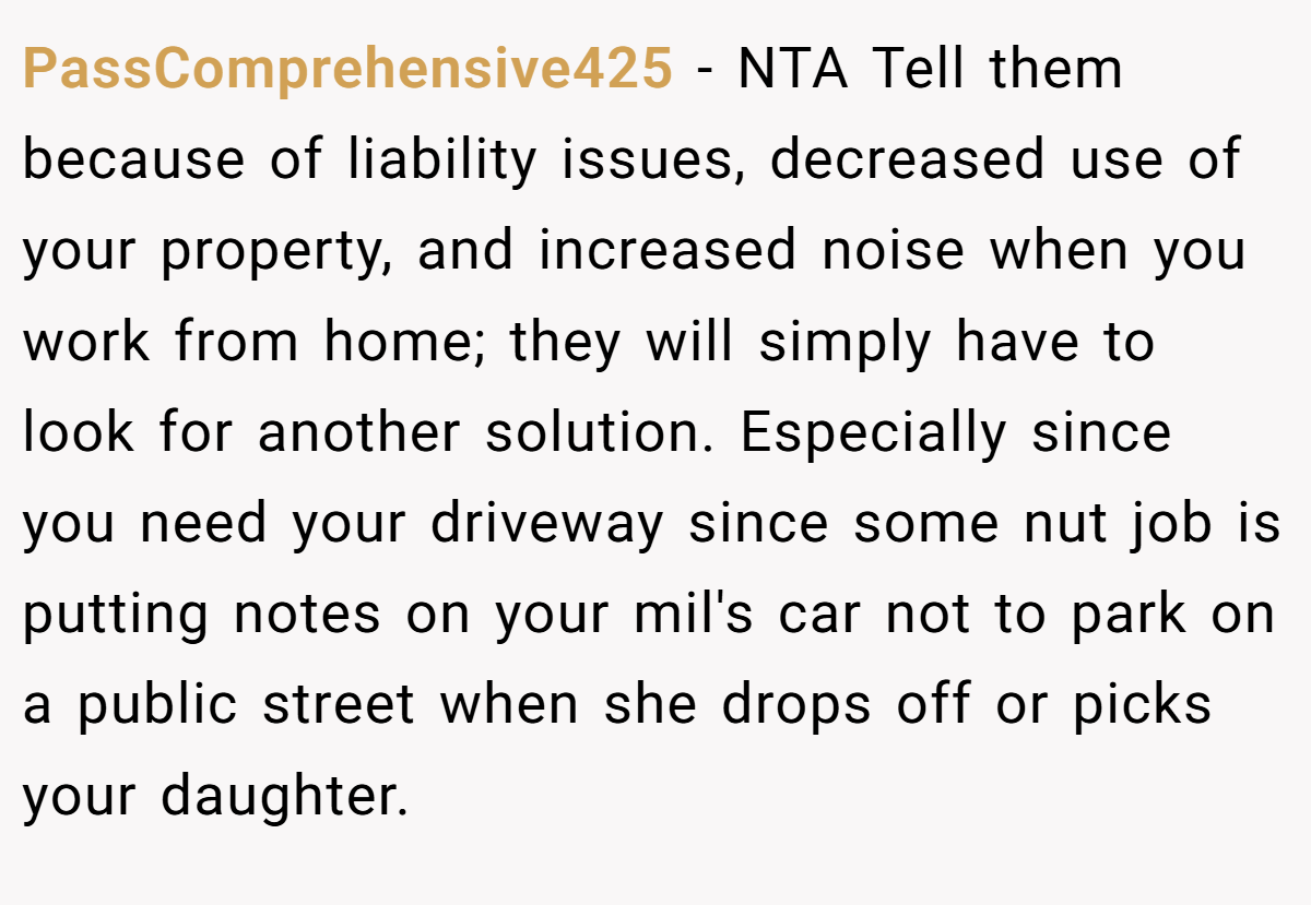 PassComprehensive425 − NTA Tell them because of liability issues, decreased use of your property, and increased noise when you work from home; they will simply have to look for another solution. Especially since you need your driveway since some nut job is putting notes on your mil's car not to park on a public street when she drops off or picks your daughter.
