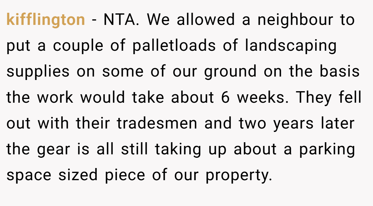 kifflington − NTA. We allowed a neighbour to put a couple of palletloads of landscaping supplies on some of our ground on the basis the work would take about 6 weeks. They fell out with their tradesmen and two years later the gear is all still taking up about a parking space sized piece of our property.