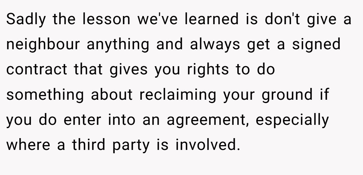 Sadly the lesson we've learned is don't give a neighbour anything and always get a signed contract that gives you rights to do something about reclaiming your ground if you do enter into an agreement, especially where a third party is involved.