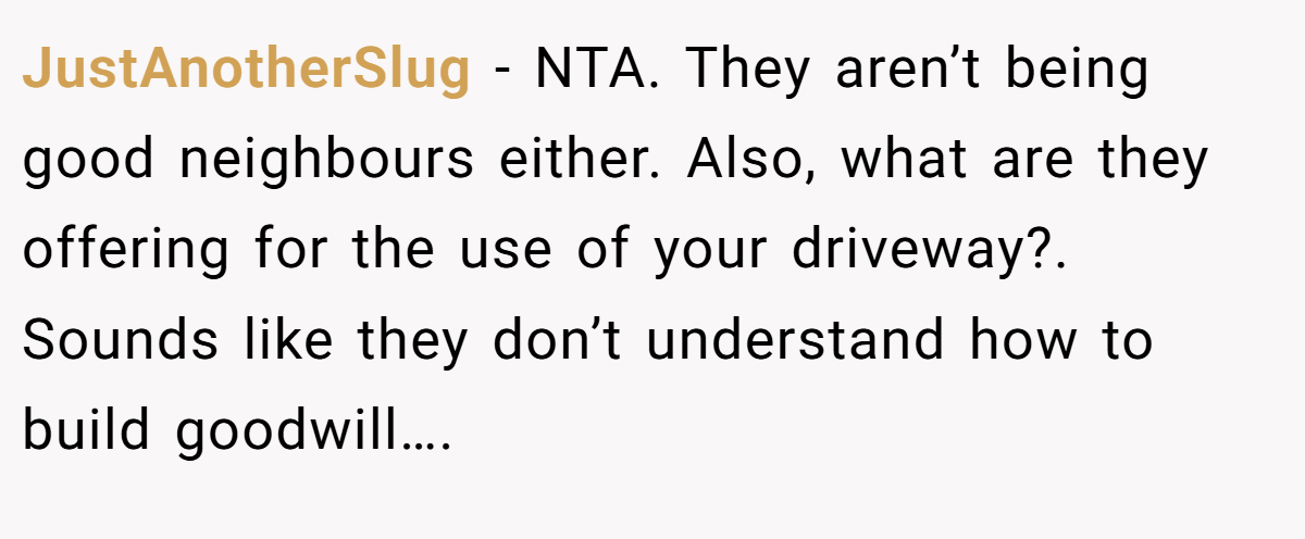 JustAnotherSlug − NTA. They aren’t being good neighbours either. Also, what are they offering for the use of your driveway?. Sounds like they don’t understand how to build goodwill….