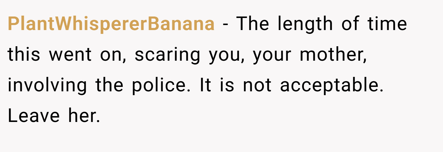 PlantWhispererBanana − The length of time this went on, scaring you, your mother, involving the police. It is not acceptable. Leave her.