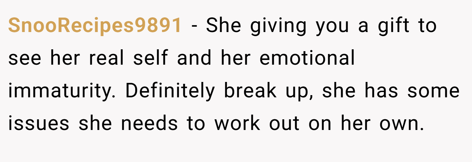 SnooRecipes9891 − She giving you a gift to see her real self and her emotional immaturity. Definitely break up, she has some issues she needs to work out on her own.