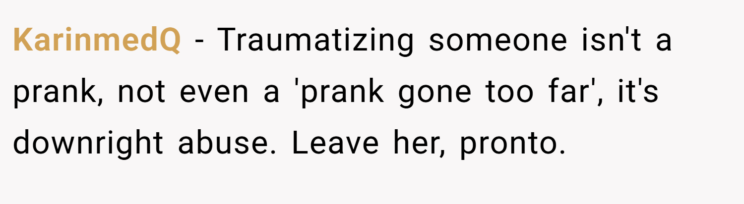 KarinmedQ − Traumatizing someone isn't a prank, not even a 'prank gone too far', it's downright abuse. Leave her, pronto.