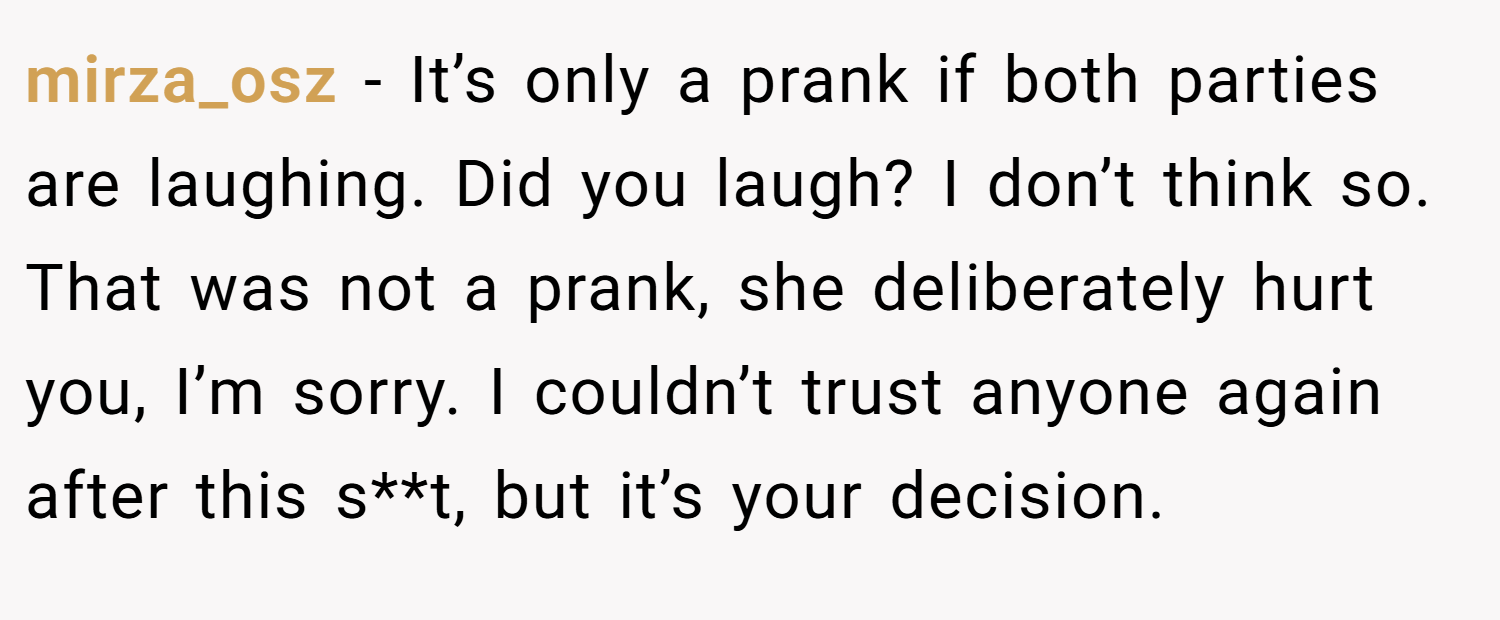 mirza_osz − It’s only a prank if both parties are laughing. Did you laugh? I don’t think so. That was not a prank, she deliberately hurt you, I’m sorry. I couldn’t trust anyone again after this s**t, but it’s your decision.