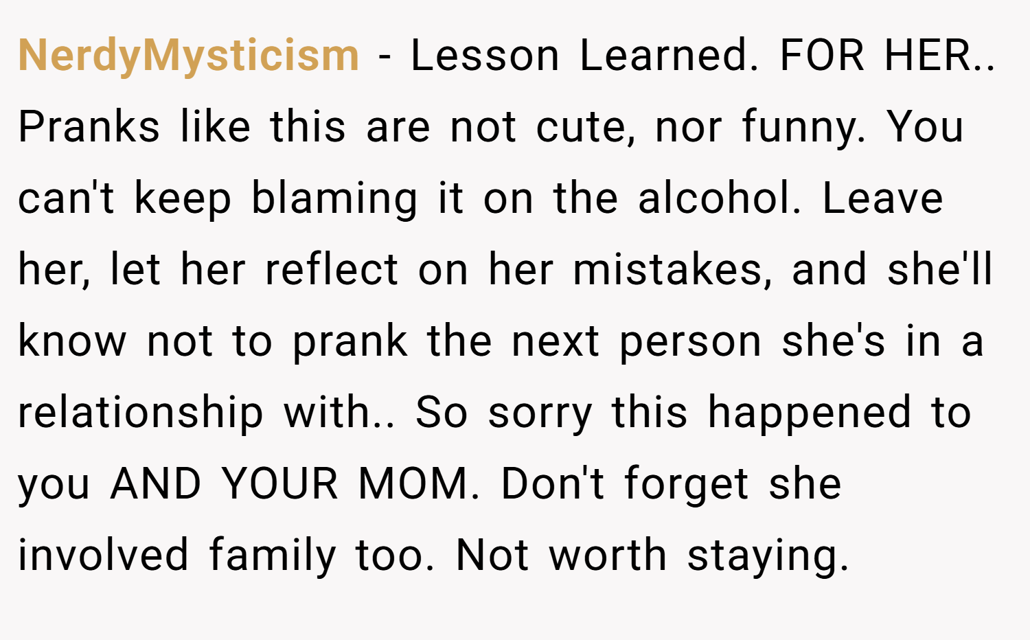 NerdyMysticism − Lesson Learned. FOR HER.. Pranks like this are not cute, nor funny. You can't keep blaming it on the alcohol. Leave her, let her reflect on her mistakes, and she'll know not to prank the next person she's in a relationship with.. So sorry this happened to you AND YOUR MOM. Don't forget she involved family too. Not worth staying.