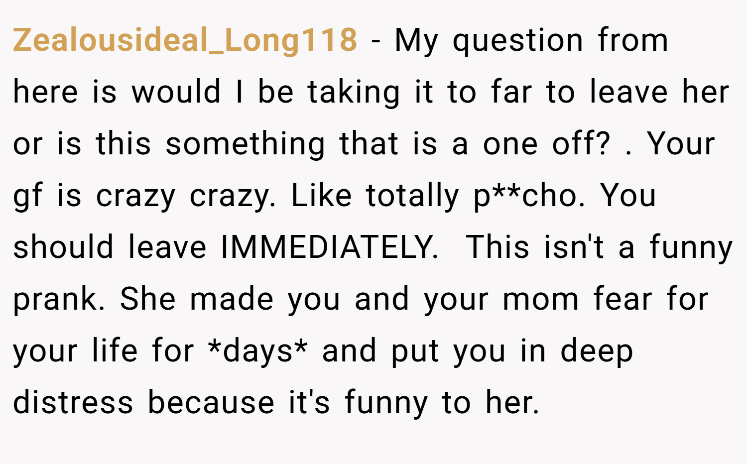 Zealousideal_Long118 − My question from here is would I be taking it to far to leave her or is this something that is a one off? . Your gf is crazy crazy. Like totally p**cho. You should leave IMMEDIATELY.  This isn't a funny prank. She made you and your mom fear for your life for *days* and put you in deep distress because it's funny to her.
