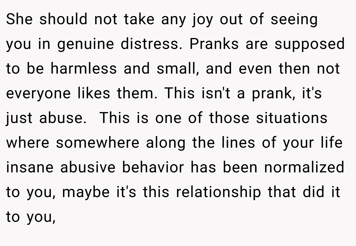 She should not take any joy out of seeing you in genuine distress. Pranks are supposed to be harmless and small, and even then not everyone likes them. This isn't a prank, it's just abuse.  This is one of those situations where somewhere along the lines of your life insane abusive behavior has been normalized to you, maybe it's this relationship that did it to you,