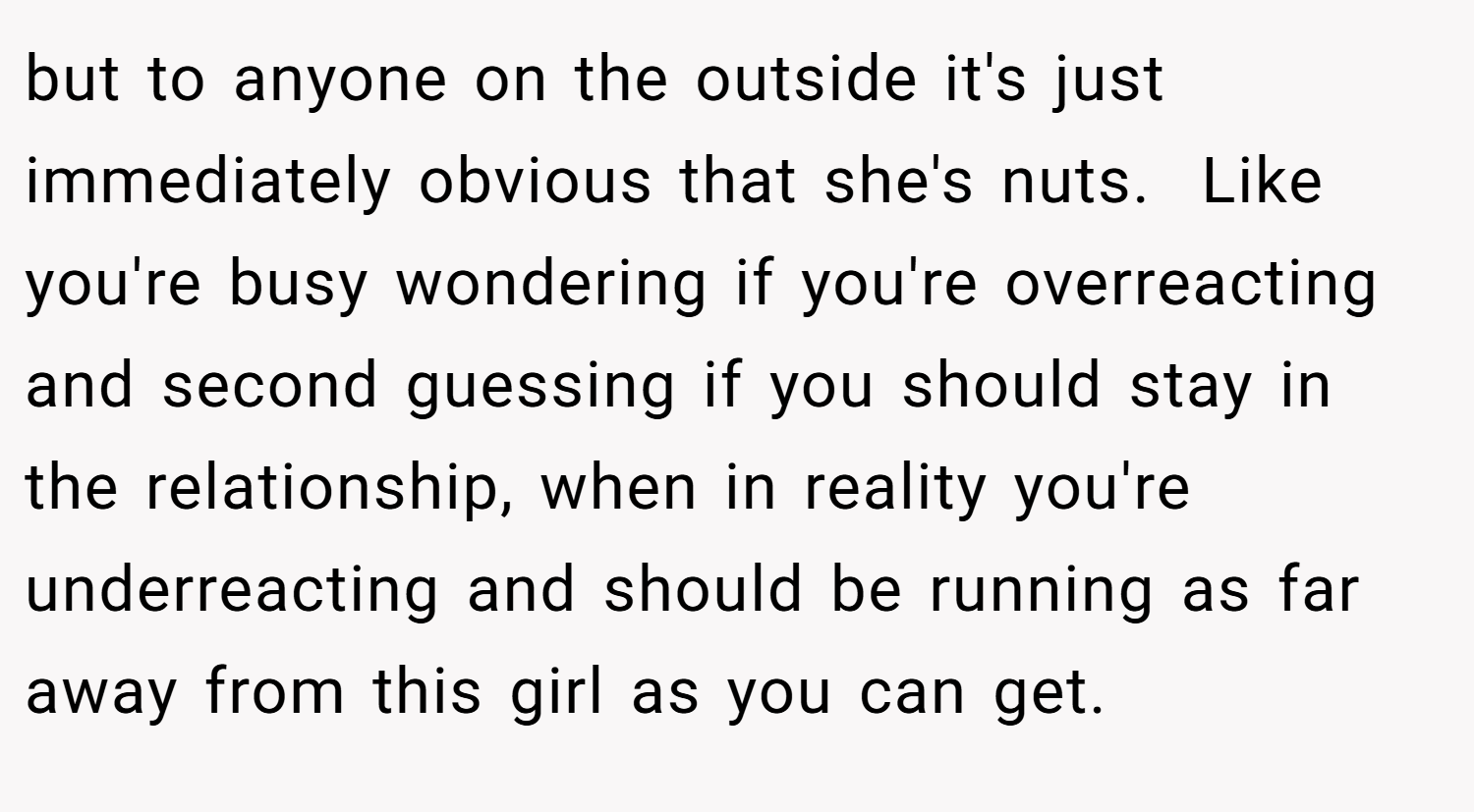 but to anyone on the outside it's just immediately obvious that she's nuts.  Like you're busy wondering if you're overreacting and second guessing if you should stay in the relationship, when in reality you're underreacting and should be running as far away from this girl as you can get. 