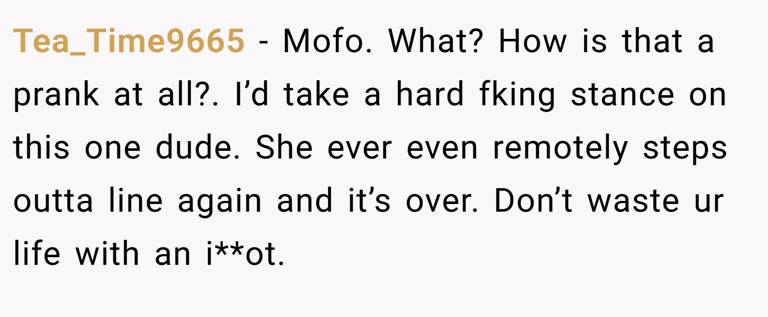 Tea_Time9665 − Mofo. What? How is that a prank at all?. I’d take a hard fking stance on this one dude. She ever even remotely steps outta line again and it’s over. Don’t waste ur life with an i**ot.