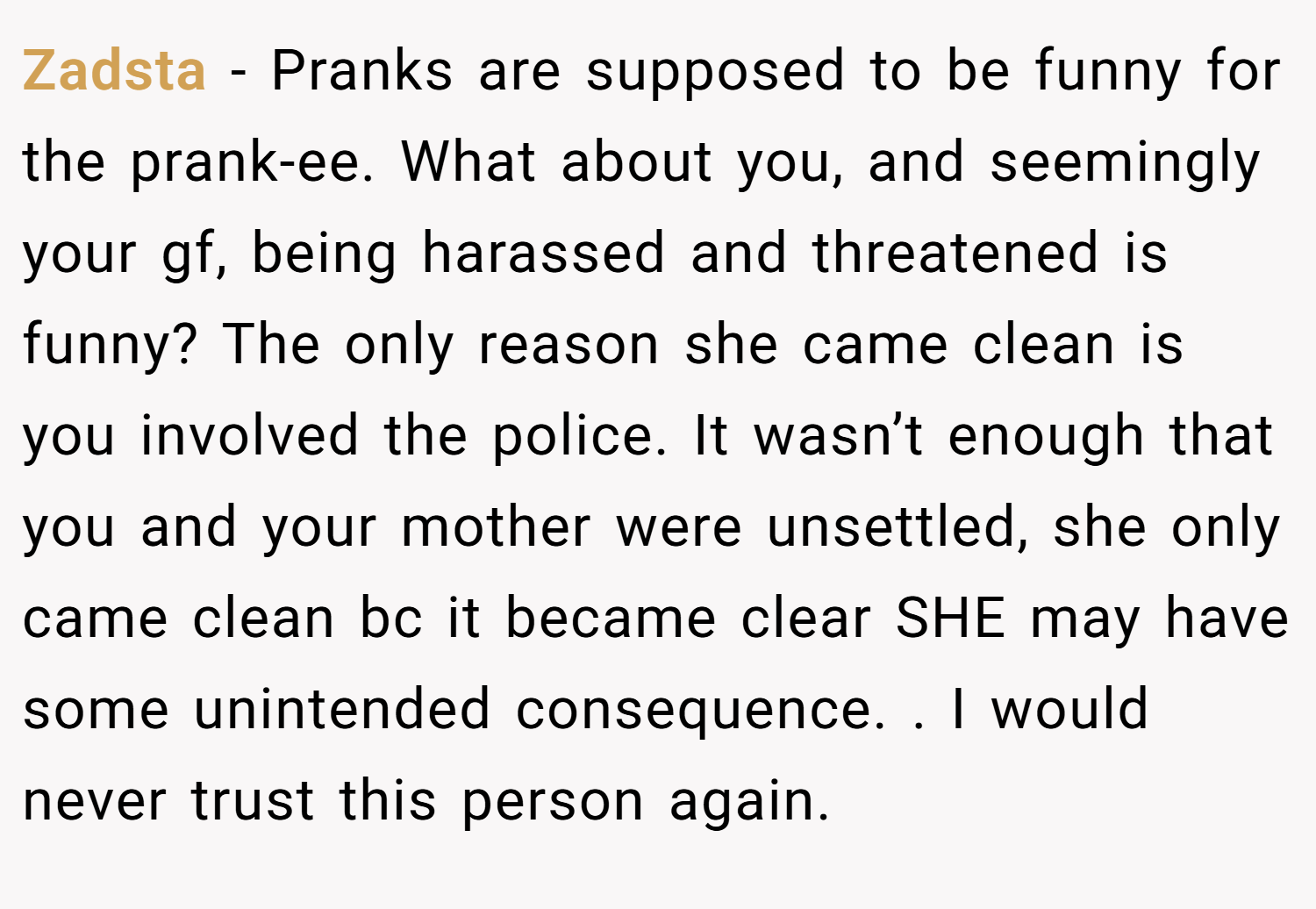 Zadsta − Pranks are supposed to be funny for the prank-ee. What about you, and seemingly your gf, being harassed and threatened is funny? The only reason she came clean is you involved the police. It wasn’t enough that you and your mother were unsettled, she only came clean bc it became clear SHE may have some unintended consequence. . I would never trust this person again. 