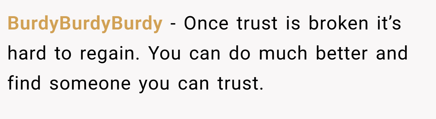 BurdyBurdyBurdy − Once trust is broken it’s hard to regain. You can do much better and find someone you can trust.