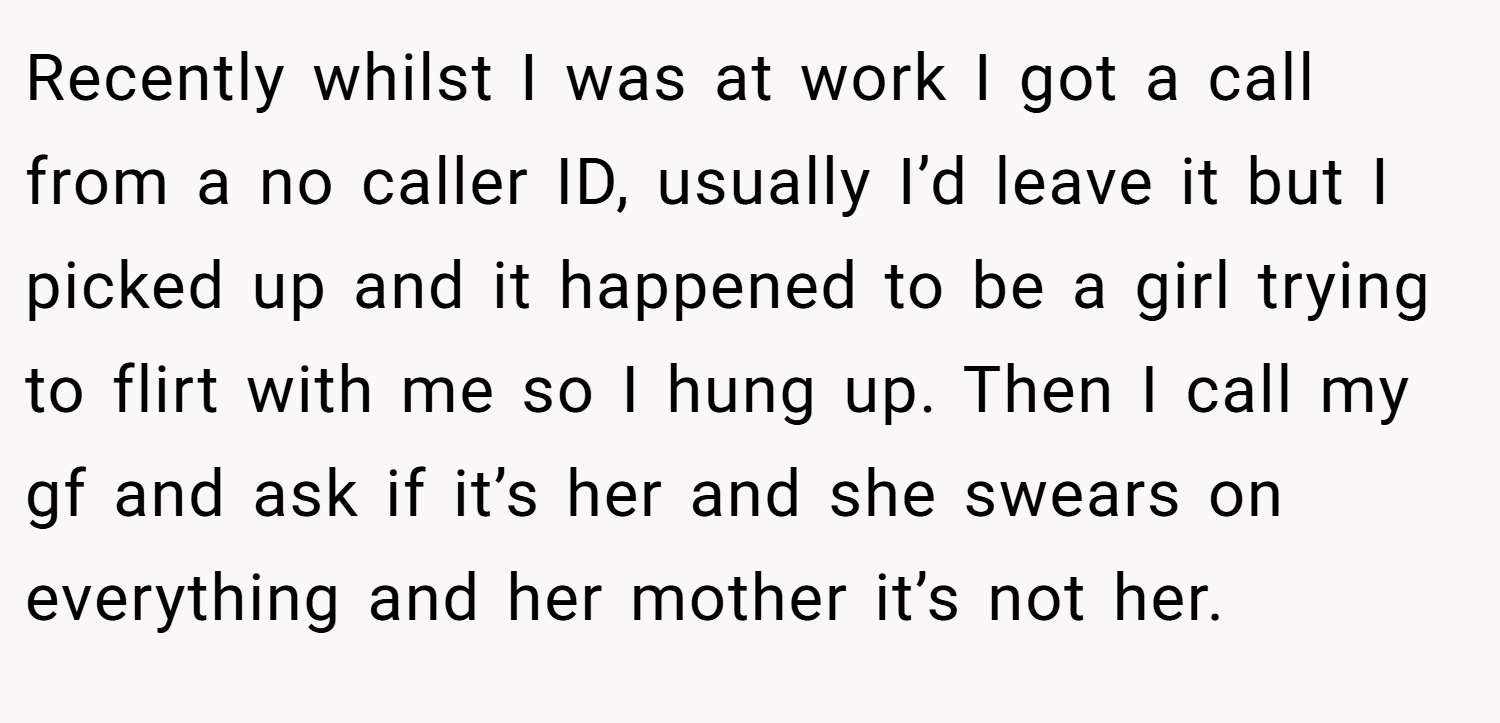 Recently whilst I was at work I got a call from a no caller ID, usually I’d leave it but I picked up and it happened to be a girl trying to flirt with me so I hung up. Then I call my gf and ask if it’s her and she swears on everything and her mother it’s not her.