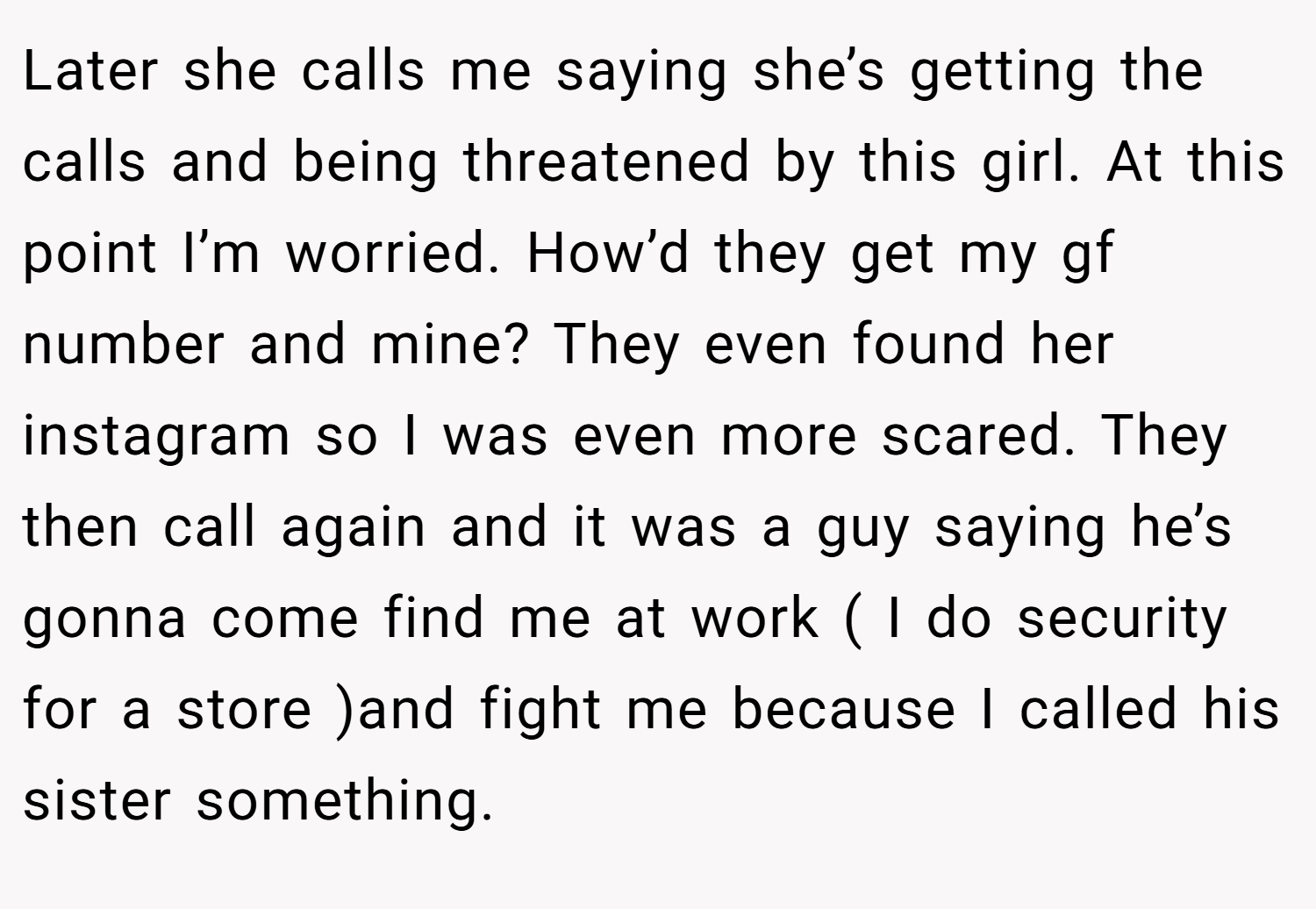 Later she calls me saying she’s getting the calls and being threatened by this girl. At this point I’m worried. How’d they get my gf number and mine? They even found her instagram so I was even more scared. They then call again and it was a guy saying he’s gonna come find me at work ( I do security for a store )and fight me because I called his sister something.