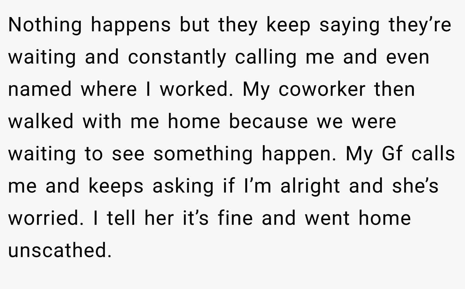 Nothing happens but they keep saying they’re waiting and constantly calling me and even named where I worked. My coworker then walked with me home because we were waiting to see something happen. My Gf calls me and keeps asking if I’m alright and she’s worried. I tell her it’s fine and went home unscathed.