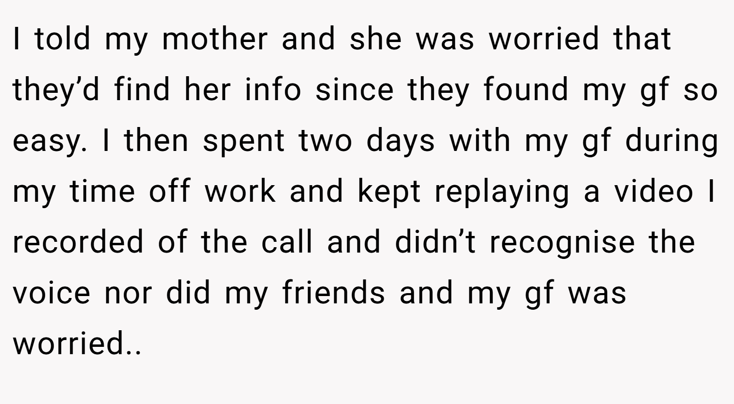 I told my mother and she was worried that they’d find her info since they found my gf so easy. I then spent two days with my gf during my time off work and kept replaying a video I recorded of the call and didn’t recognise the voice nor did my friends and my gf was worried..