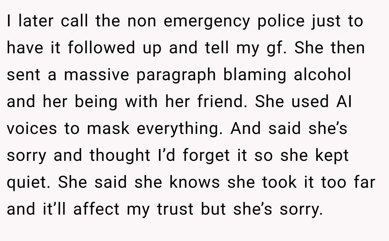 I later call the non emergency police just to have it followed up and tell my gf. She then sent a massive paragraph blaming alcohol and her being with her friend. She used AI voices to mask everything. And said she’s sorry and thought I’d forget it so she kept quiet. She said she knows she took it too far and it’ll affect my trust but she’s sorry.