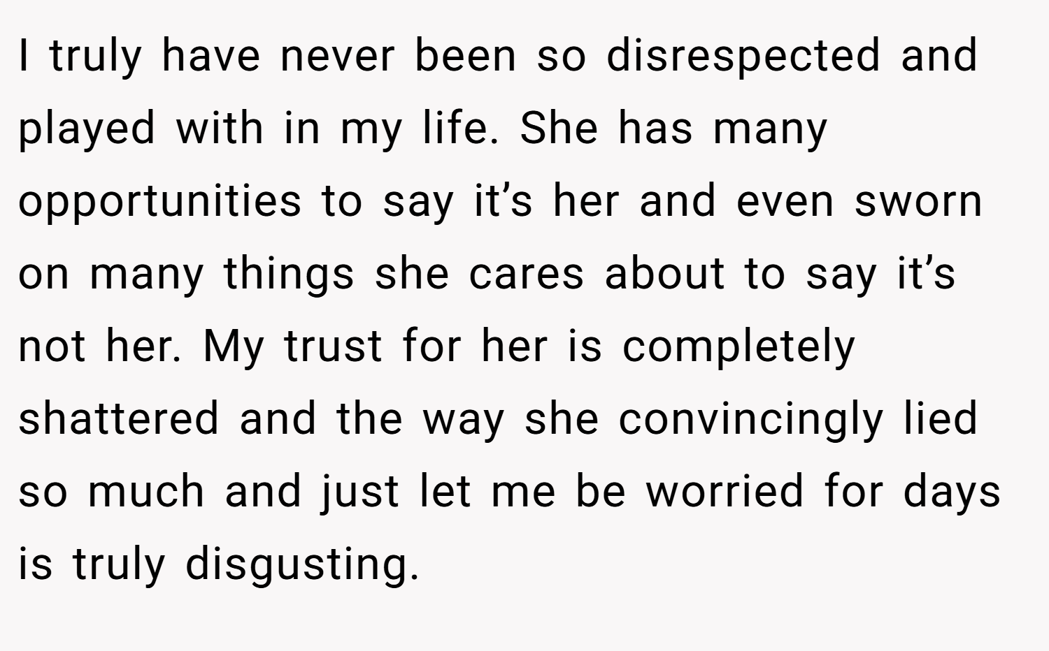 I truly have never been so disrespected and played with in my life. She has many opportunities to say it’s her and even sworn on many things she cares about to say it’s not her. My trust for her is completely shattered and the way she convincingly lied so much and just let me be worried for days is truly disgusting.