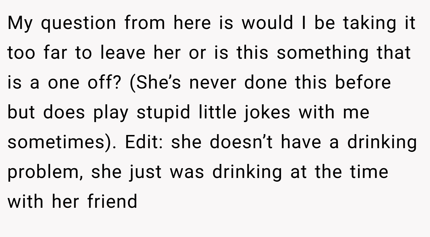 My question from here is would I be taking it too far to leave her or is this something that is a one off? (She’s never done this before but does play stupid little jokes with me sometimes). Edit: she doesn’t have a drinking problem, she just was drinking at the time with her friend