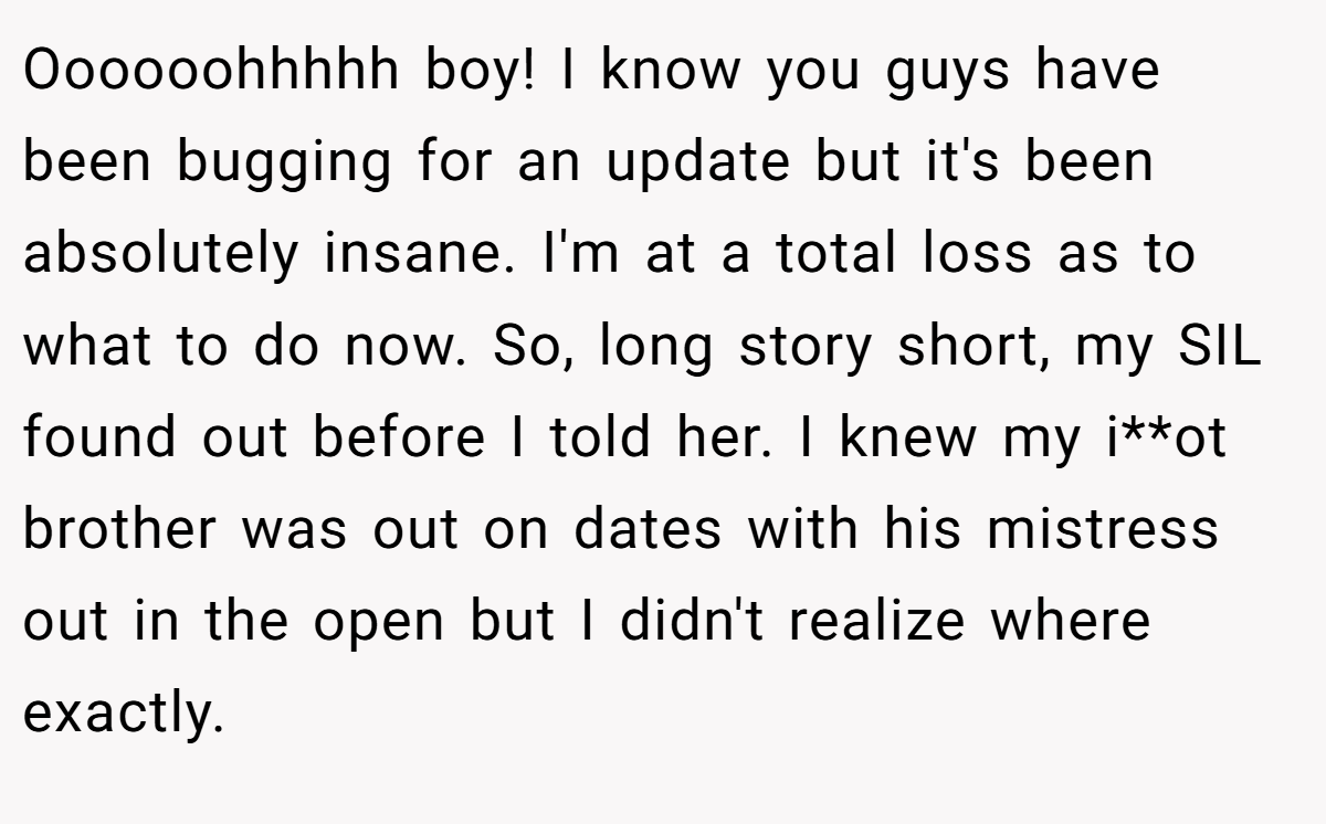 Oooooohhhhh boy! I know you guys have been bugging for an update but it's been absolutely insane. I'm at a total loss as to what to do now. So, long story short, my SIL found out before I told her. I knew my i**ot brother was out on dates with his mistress out in the open but I didn't realize where exactly.