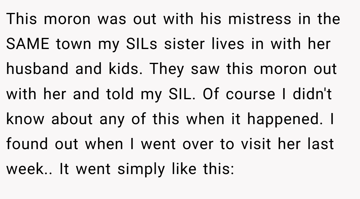 This moron was out with his mistress in the SAME town my SILs sister lives in with her husband and kids. They saw this moron out with her and told my SIL. Of course I didn't know about any of this when it happened. I found out when I went over to visit her last week.. It went simply like this: