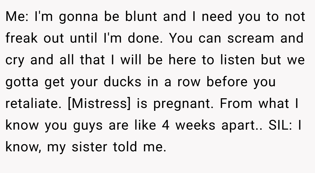 Me: I'm gonna be blunt and I need you to not freak out until I'm done. You can scream and cry and all that I will be here to listen but we gotta get your ducks in a row before you retaliate. [Mistress] is pregnant. From what I know you guys are like 4 weeks apart.. SIL: I know, my sister told me.