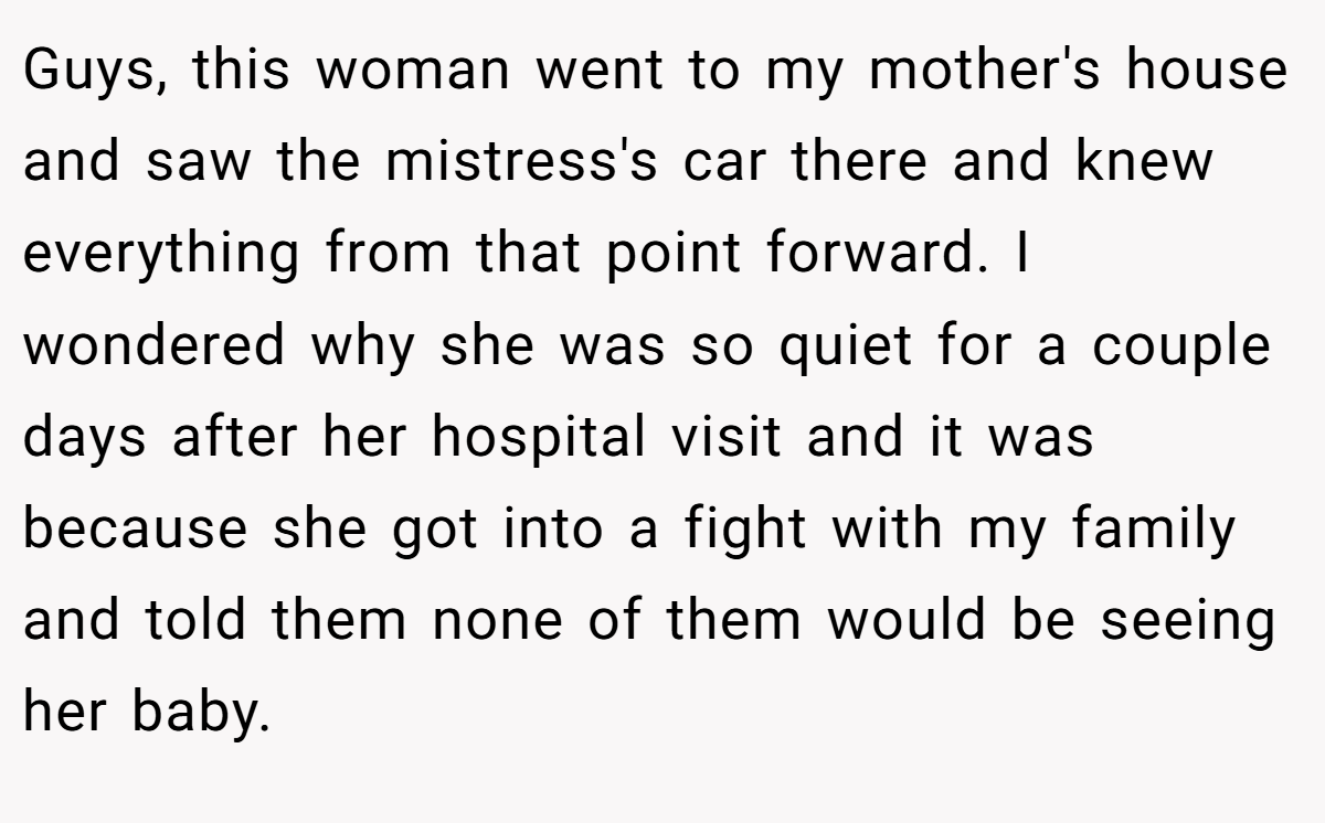 Guys, this woman went to my mother's house and saw the mistress's car there and knew everything from that point forward. I wondered why she was so quiet for a couple days after her hospital visit and it was because she got into a fight with my family and told them none of them would be seeing her baby.