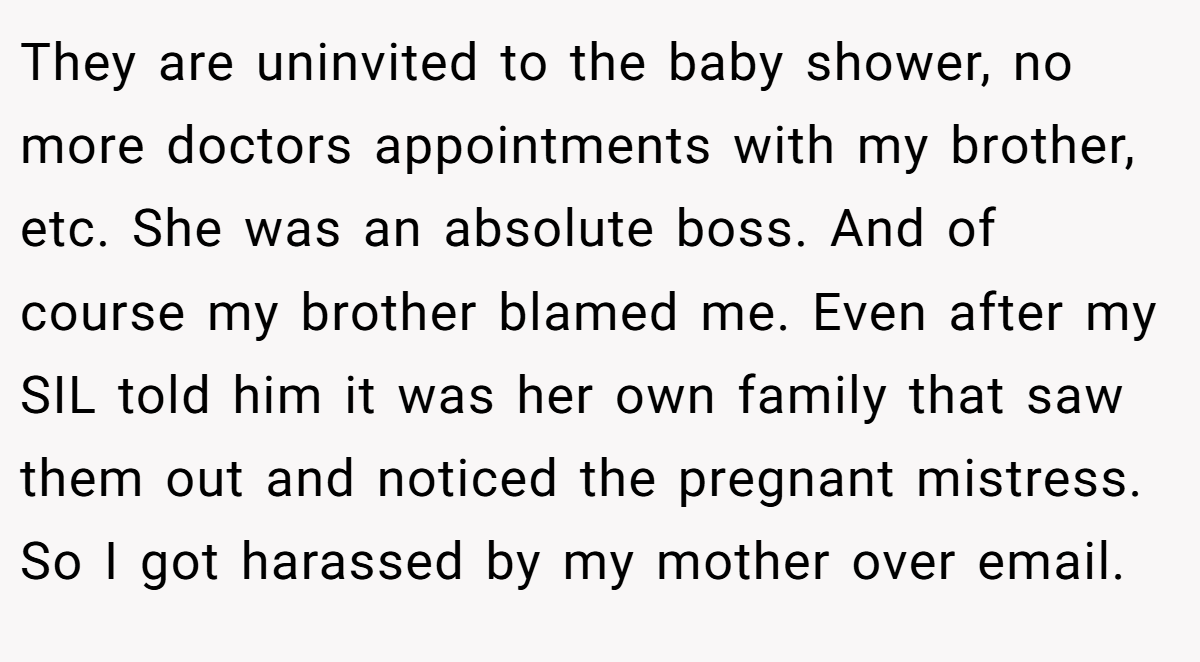 They are uninvited to the baby shower, no more doctors appointments with my brother, etc. She was an absolute boss. And of course my brother blamed me. Even after my SIL told him it was her own family that saw them out and noticed the pregnant mistress. So I got harassed by my mother over email.