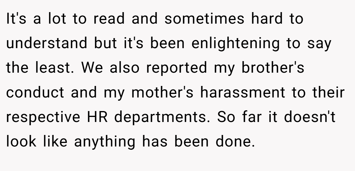 It's a lot to read and sometimes hard to understand but it's been enlightening to say the least. We also reported my brother's conduct and my mother's harassment to their respective HR departments. So far it doesn't look like anything has been done.