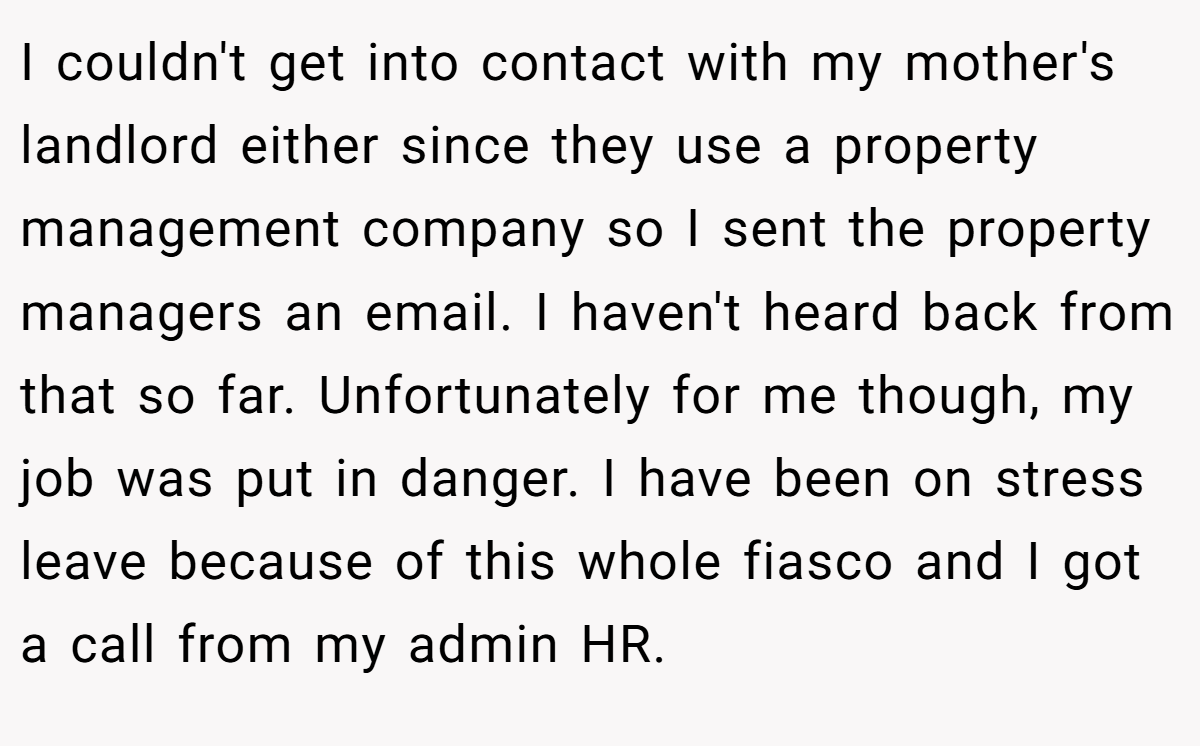 I couldn't get into contact with my mother's landlord either since they use a property management company so I sent the property managers an email. I haven't heard back from that so far. Unfortunately for me though, my job was put in danger. I have been on stress leave because of this whole fiasco and I got a call from my admin HR.