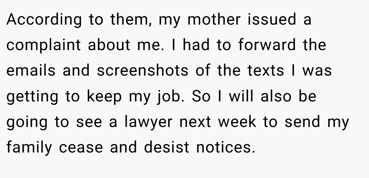 According to them, my mother issued a complaint about me. I had to forward the emails and screenshots of the texts I was getting to keep my job. So I will also be going to see a lawyer next week to send my family cease and desist notices.