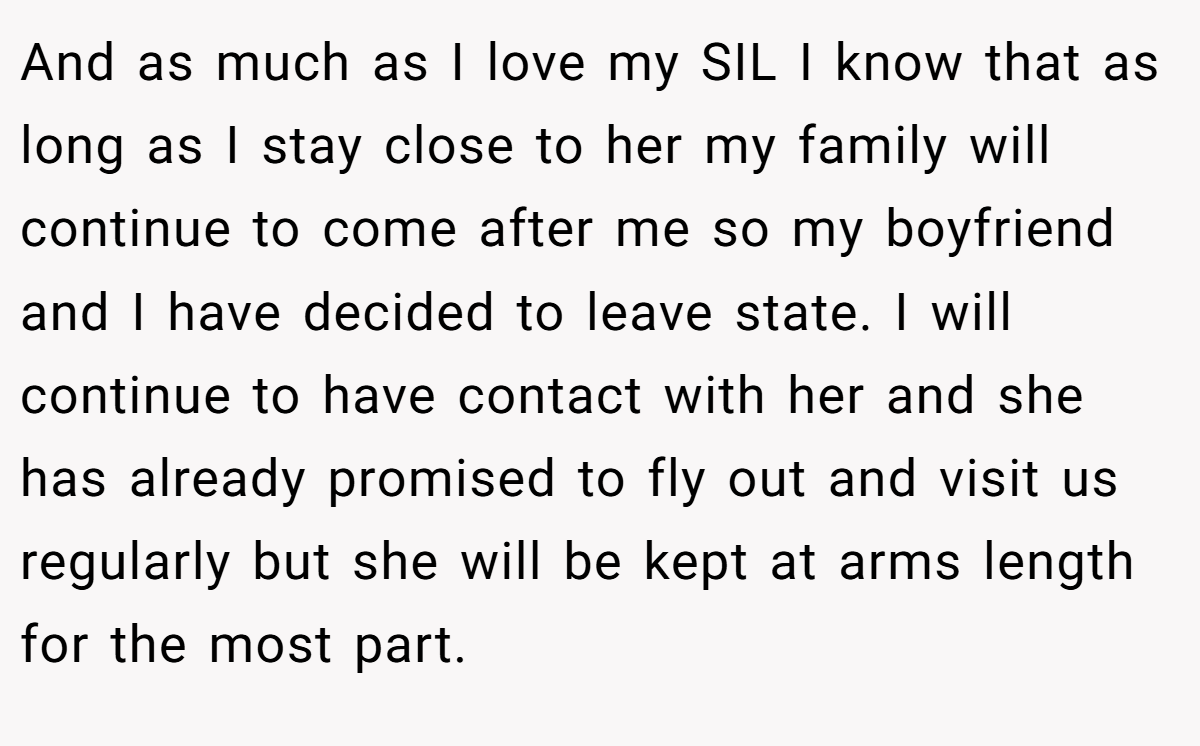 And as much as I love my SIL I know that as long as I stay close to her my family will continue to come after me so my boyfriend and I have decided to leave state. I will continue to have contact with her and she has already promised to fly out and visit us regularly but she will be kept at arms length for the most part.