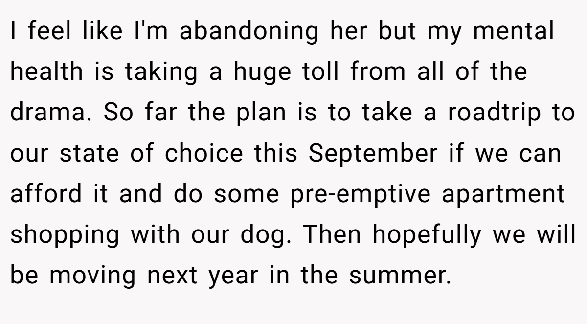 I feel like I'm abandoning her but my mental health is taking a huge toll from all of the drama. So far the plan is to take a roadtrip to our state of choice this September if we can afford it and do some pre-emptive apartment shopping with our dog. Then hopefully we will be moving next year in the summer.
