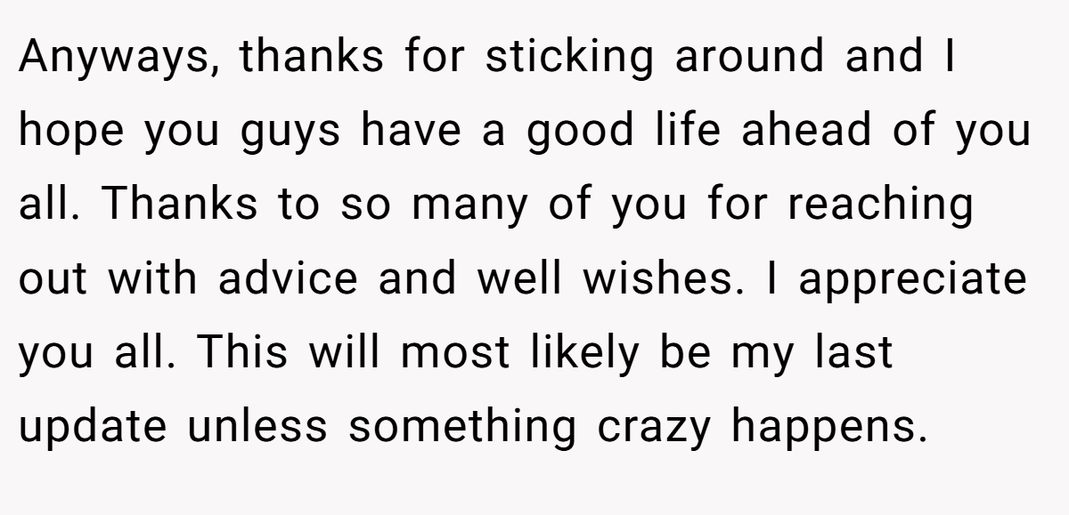 Anyways, thanks for sticking around and I hope you guys have a good life ahead of you all. Thanks to so many of you for reaching out with advice and well wishes. I appreciate you all. This will most likely be my last update unless something crazy happens.